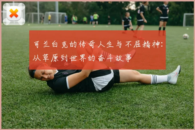 可兰白克的传奇人生与不屈精神：从草原到世界的奋斗故事