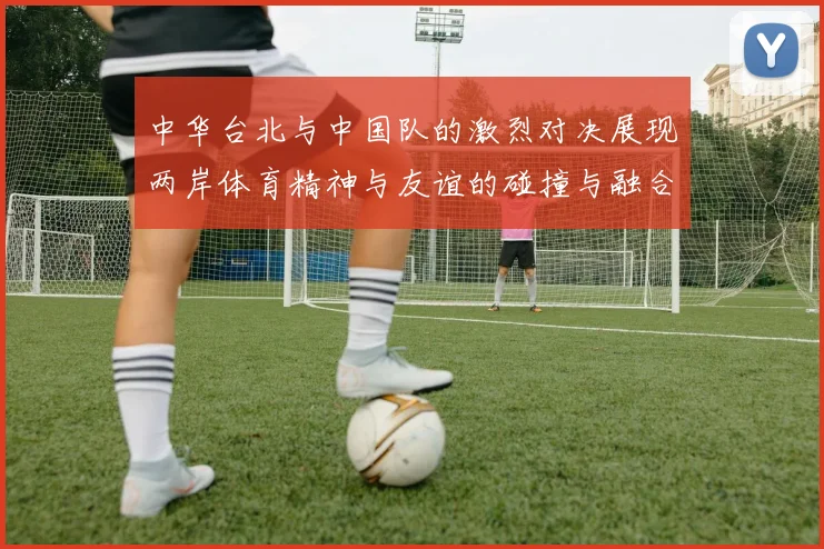 中华台北与中国队的激烈对决展现两岸体育精神与友谊的碰撞与融合