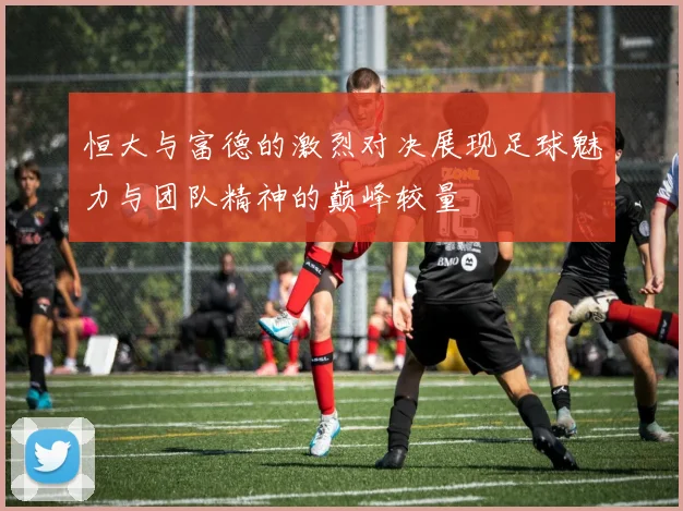 恒大与富德的激烈对决展现足球魅力与团队精神的巅峰较量